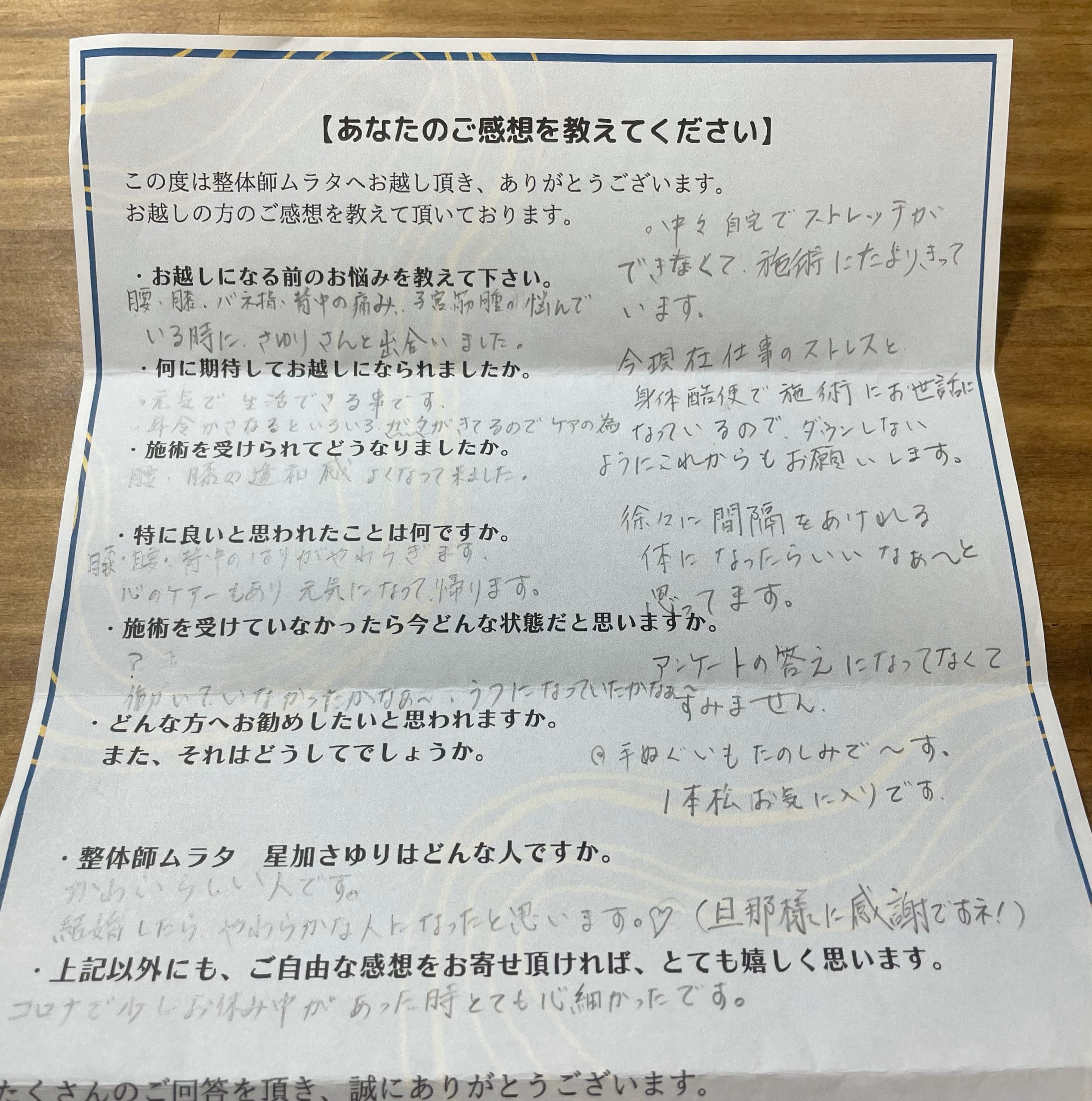 お客様の声
お越しになる前のお悩みを教えて下さい。
腰、膝、バネ指、背中の痛み、
子宮筋腫の悩んでいる時に、
さゆりさんと出合いました。
何に期待してお越しになられましたか。
・元気で生活できる事です。
・年令かさねるといろいろガタがきてるのでケアの為
施術を受けられてどうなりましたか。
腰・膝の違和感よくなって来ました。
特に良いと思われたことは何ですか。
膝・腰・背中のはりがやわらぎます。
心のケアーもあり、元気になって帰ります。
施術を受けていなかったら今どんな状態だと思いますか。
?
働いていなかったかなぁ〜
うつになっていたかなぁ〜
整体師ムラタ 星加さゆりはどんな人ですか。
かわいらしい人です。
結婚したら、やわらかな人になったと思います❤
(旦那様に感謝ですネ!)
上記以外にも、ご自由な感想をお寄せ頂ければ
とても嬉しく思います。
コロナで少しお休み中があった時
とても心細かったです。
・中々自宅でストレッチができなくて、
施術にたよりきっています。
今現在仕事のストレスと身体酷使で
施術にお世話になっているので、
ダウンしないようにこれからもお願いします。
徐々に間隔をあけれる体になったら
いいなぁ〜と思ってます。
アンケートの答えになってなくてすみません。
・手ぬぐいも楽しみで〜す。
1本松お気に入りです。