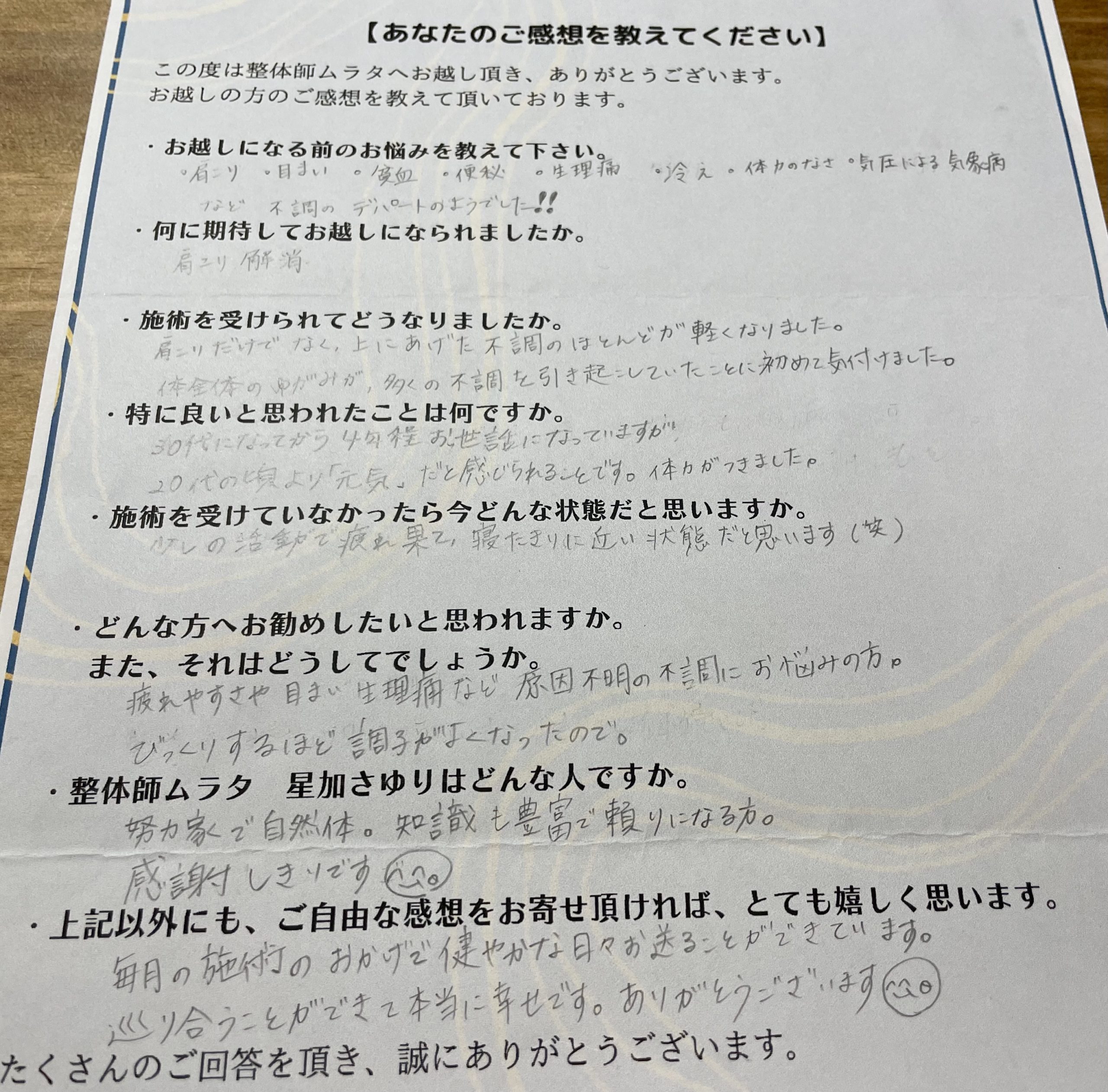 お客様の声
ビフォアフター
お越しになる前のお悩みを教えて下さい。

・肩こり・目まい・貧血・便秘・生理痛
・冷え・体力のなさ・気圧による気象病など
不調のデパートのようでした！！

何に期待してお越しになられましたか。

肩こり解消

施術を受けられてどうなりましたか。

肩こりだけでなく、上にあげた不調の
ほとんどが軽くなりました。体全体のゆがみが、
多くの不調を引き起こしていたことに
初めて気付けました。

特に良いと思われたことは何ですか。

30代になってから4年程お世話になっていますが
20代の頃より『元気』だと感じられることです。
体力がつきました。

施術を受けていなかったら今どんな状態だと思いますか。

少しの活動で疲れ果て、寝たきりに近い状態だと思います(笑)

どんな方へお勧めしたいと思われますか。
また、それはどうしてでしょうか。

疲れやすさや　目まい　生理痛など
原因不明の不調にお悩みの方。
びっくりするほど調子がよくなったので。

整体師ムラタ　星加さゆりはどんな人ですか。

努力家で自然体。知識も豊富で頼りになる方。
感謝しきりです(^-^)