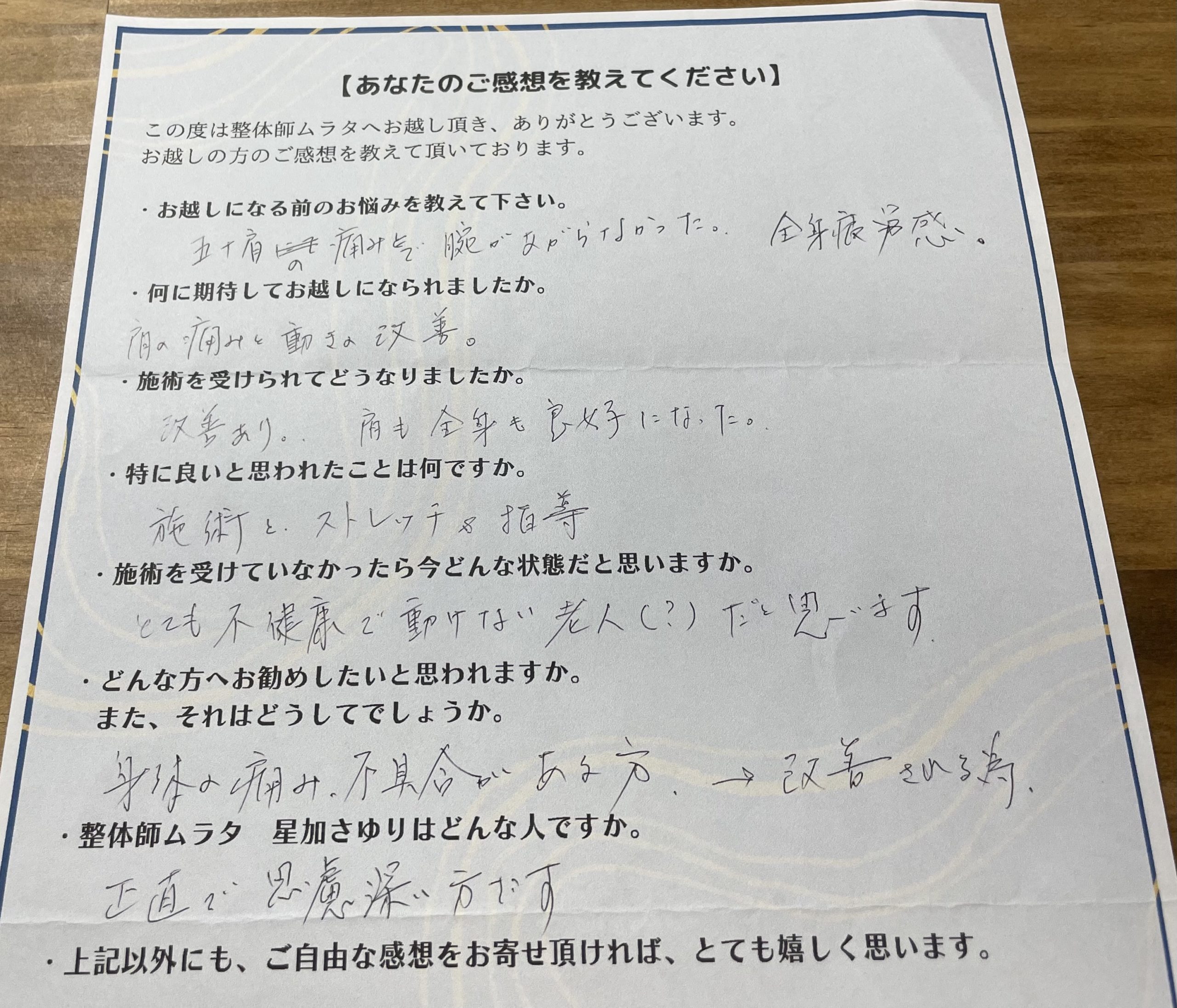 お客様の声
お越しになる前のお悩みを教えて下さい。

五十肩の痛みで腕があがらなかった。
全身疲労感。

 

何に期待してお越しになられましたか。

肩の痛みと動きの改善。

 

施術を受けられてどうなりましたか。

改善あり。肩も全身も良好になった。

 

特に良いと思われたことは何ですか。

施術とストレッチ＆指導

 

施術を受けていなかったら今どんな状態だと思いますか。

とても不健康で動けない老人(？)だと思います

 

どんな方へお勧めしたいと思われますか。
また、それはどうしてでしょうか。

身体の痛み、不具合がある方。
→改善される為。

 

整体師ムラタ　星加さゆりはどんな人ですか。

正直で思慮深い方です。